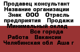 Продавец-консультант › Название организации ­ Знак, ООО › Отрасль предприятия ­ Продажи › Минимальный оклад ­ 15 000 - Все города Работа » Вакансии   . Челябинская обл.,Аша г.